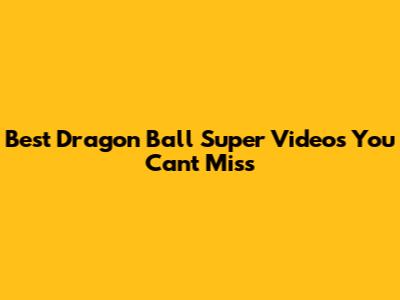 Best Dragon Ball Super Videos You Can't Miss
