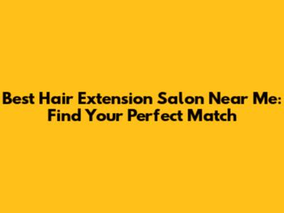Best Hair Extension Salon Near Me: Find Your Perfect Match