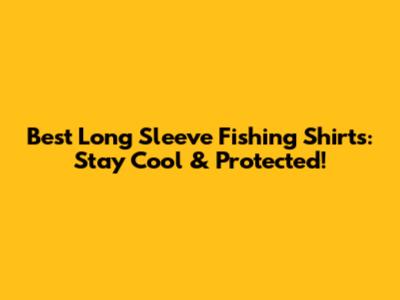 Best Long Sleeve Fishing Shirts: Stay Cool & Protected!