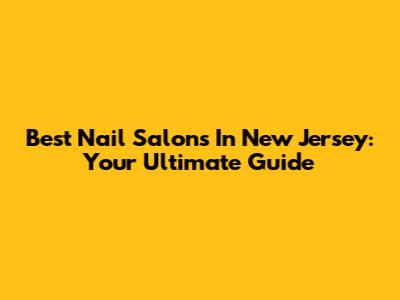Best Nail Salons In New Jersey: Your Ultimate Guide