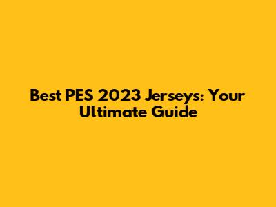Best PES 2023 Jerseys: Your Ultimate Guide