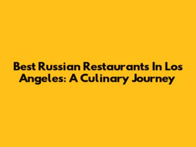 Best Russian Restaurants In Los Angeles: A Culinary Journey
