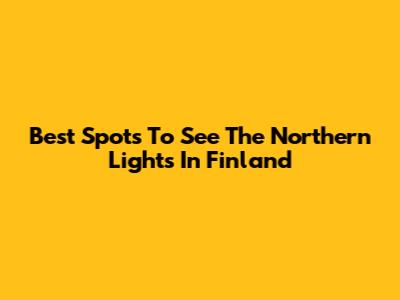 Best Spots To See The Northern Lights In Finland