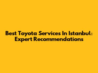 Best Toyota Services In Istanbul: Expert Recommendations