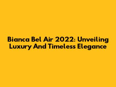 Bianca Bel Air 2022: Unveiling Luxury And Timeless Elegance