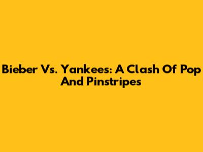 Bieber Vs. Yankees: A Clash Of Pop And Pinstripes
