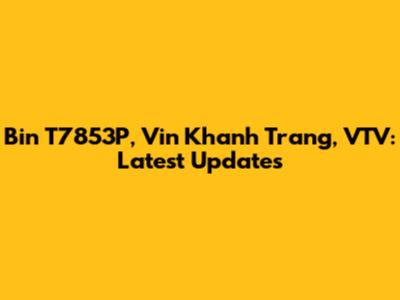Bin T7853P, Vin Khanh Trang, VTV: Latest Updates