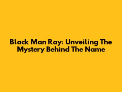 Black Man Ray: Unveiling The Mystery Behind The Name