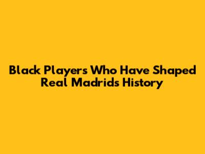 Black Players Who Have Shaped Real Madrid's History