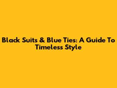 Black Suits & Blue Ties: A Guide To Timeless Style