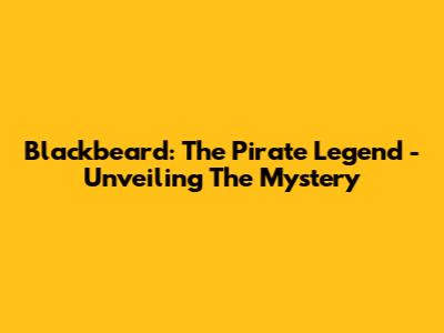 Blackbeard: The Pirate Legend - Unveiling The Mystery