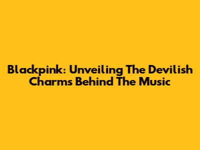 Blackpink: Unveiling The Devilish Charms Behind The Music