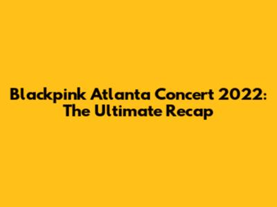 Blackpink Atlanta Concert 2022: The Ultimate Recap