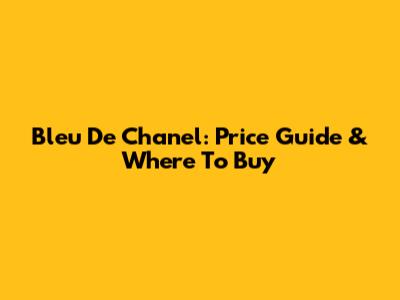 Bleu De Chanel: Price Guide & Where To Buy