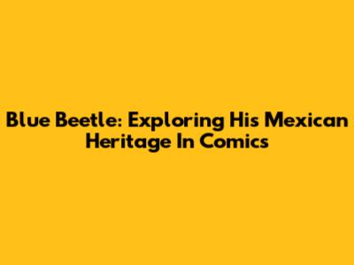 Blue Beetle: Exploring His Mexican Heritage In Comics