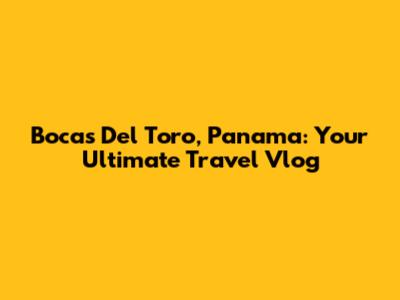 Bocas Del Toro, Panama: Your Ultimate Travel Vlog