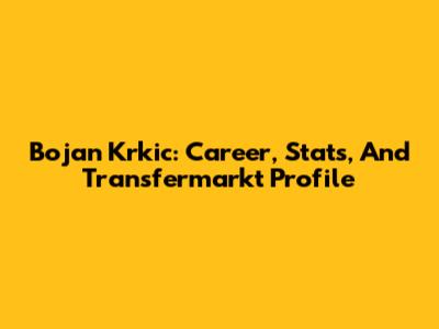 Bojan Krkic: Career, Stats, And Transfermarkt Profile