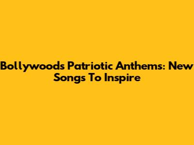 Bollywood's Patriotic Anthems: New Songs To Inspire