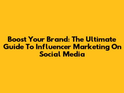 Boost Your Brand: The Ultimate Guide To Influencer Marketing On Social Media