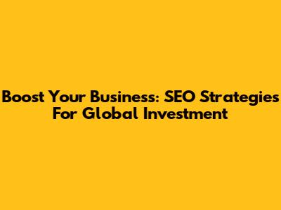 Boost Your Business: SEO Strategies For Global Investment