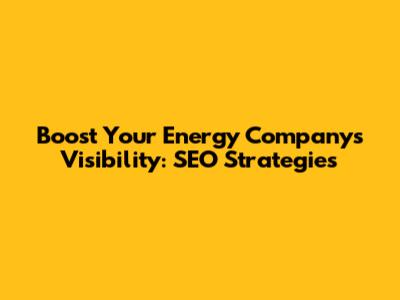 Boost Your Energy Company's Visibility: SEO Strategies