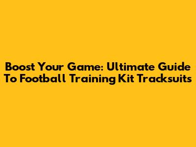 Boost Your Game: Ultimate Guide To Football Training Kit Tracksuits