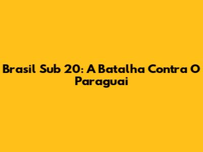 Brasil Sub 20: A Batalha Contra O Paraguai