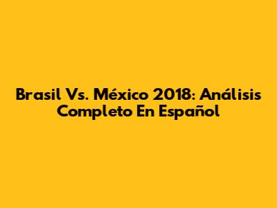 Brasil Vs. México 2018: Análisis Completo En Español