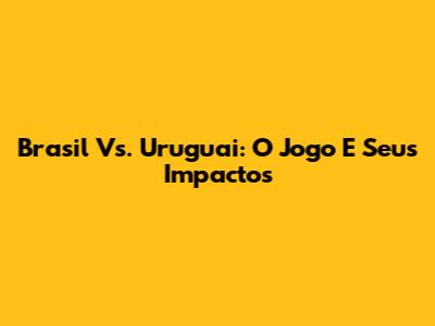 Brasil Vs. Uruguai: O Jogo E Seus Impactos