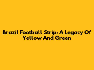 Brazil Football Strip: A Legacy Of Yellow And Green