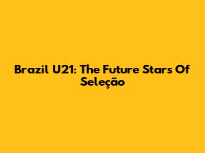 Brazil U21: The Future Stars Of Seleção