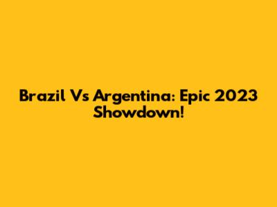 Brazil Vs Argentina: Epic 2023 Showdown!