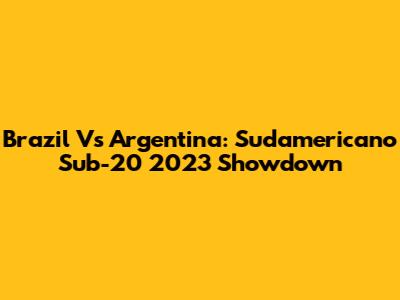 Brazil Vs Argentina: Sudamericano Sub-20 2023 Showdown