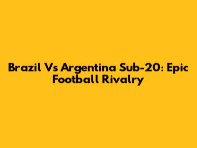 Brazil Vs Argentina Sub-20: Epic Football Rivalry