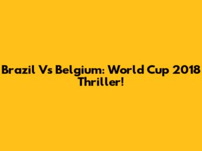 Brazil Vs Belgium: World Cup 2018 Thriller!