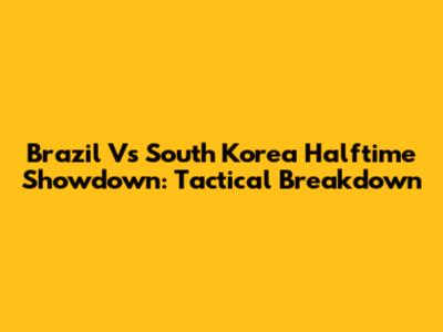 Brazil Vs South Korea Halftime Showdown: Tactical Breakdown