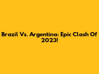 Brazil Vs. Argentina: Epic Clash Of 2023!