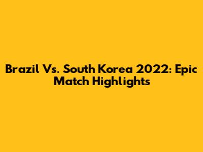 Brazil Vs. South Korea 2022: Epic Match Highlights