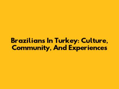 Brazilians In Turkey: Culture, Community, And Experiences