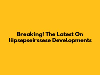 Breaking! The Latest On Iiipsepseirssese Developments