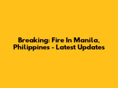 Breaking: Fire In Manila, Philippines - Latest Updates