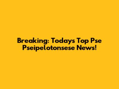 Breaking: Today's Top Pse Pseipelotonsese News!