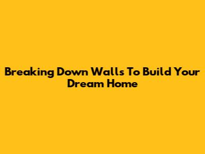 Breaking Down Walls To Build Your Dream Home