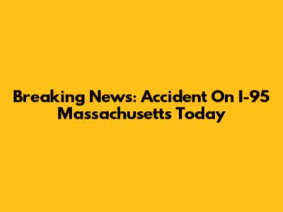 Breaking News: Accident On I-95 Massachusetts Today