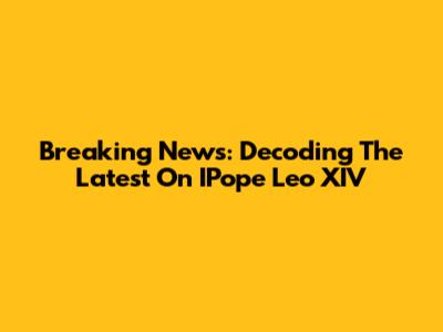 Breaking News: Decoding The Latest On IPope Leo XIV