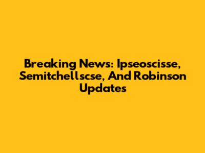 Breaking News: Ipseoscisse, Semitchellscse, And Robinson Updates