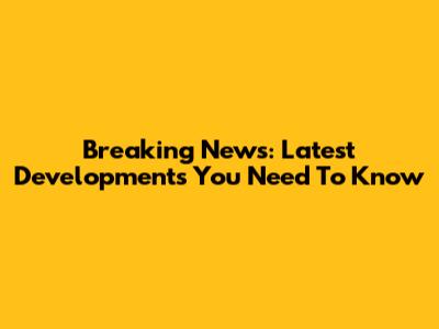 Breaking News: Latest Developments You Need To Know