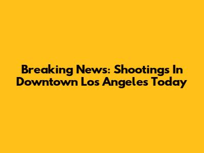Breaking News: Shootings In Downtown Los Angeles Today