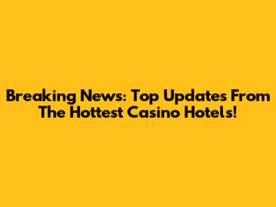 Breaking News: Top Updates From The Hottest Casino Hotels!