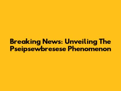 Breaking News: Unveiling The Pseipsewbresese Phenomenon